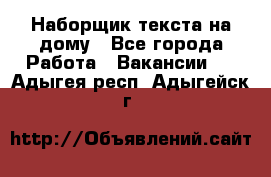 Наборщик текста на дому - Все города Работа » Вакансии   . Адыгея респ.,Адыгейск г.